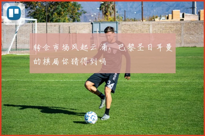 转会市场风起云涌，巴黎圣日耳曼的棋局你猜得到吗