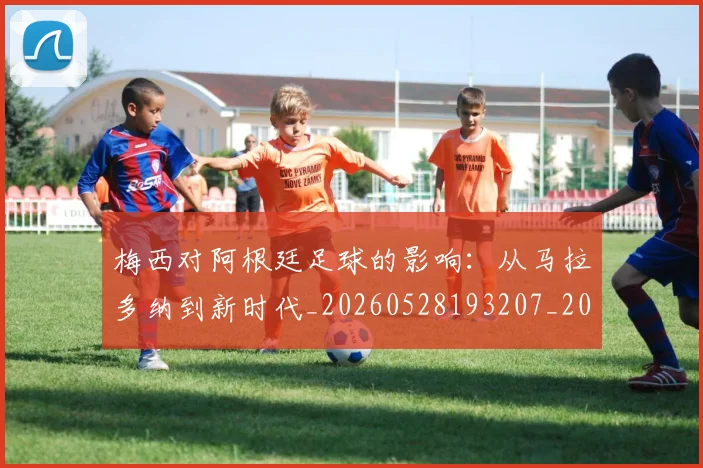 梅西对阿根廷足球的影响：从马拉多纳到新时代_20260528193207_20260609222101