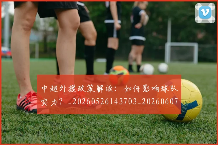 中超外援政策解读：如何影响球队实力？_20260526143703_20260607160738