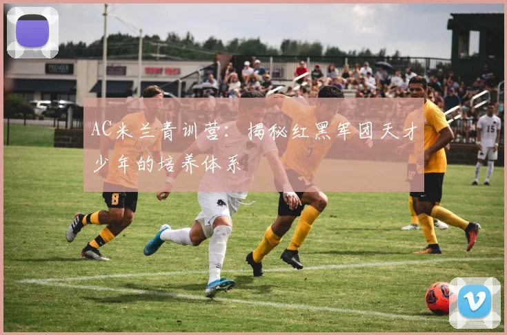AC米兰青训营：揭秘红黑军团天才少年的培养体系