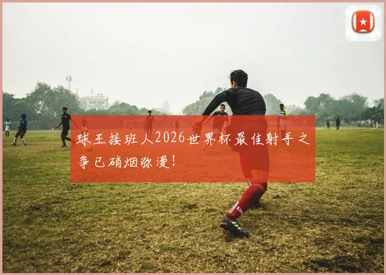 球王接班人2026世界杯最佳射手之争已硝烟弥漫!