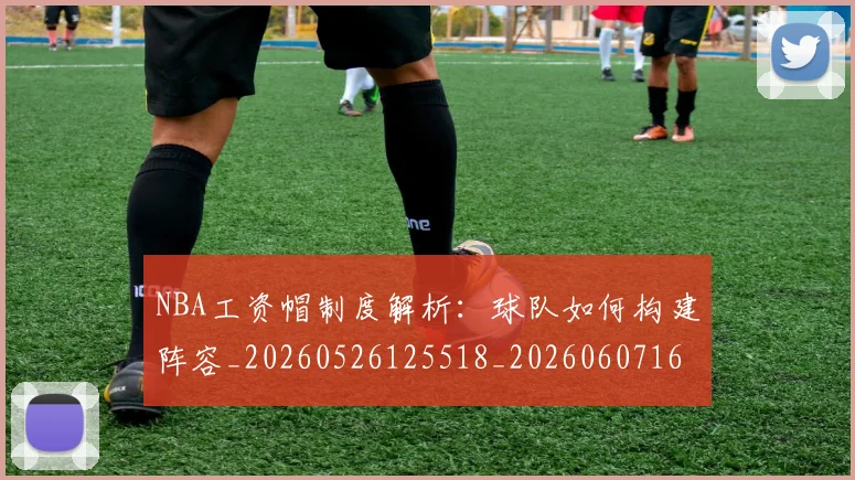 NBA工资帽制度解析:球队如何构建阵容_20260526125518_20260607160143