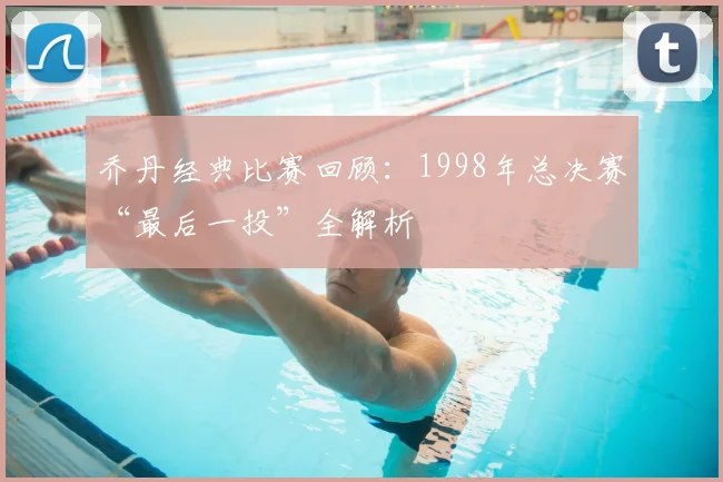 乔丹经典比赛回顾:1998年总决赛“最后一投”全解析