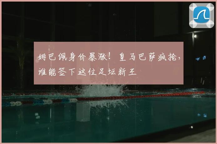 姆巴佩身价暴涨！皇马巴萨疯抢，谁能签下这位足坛新王