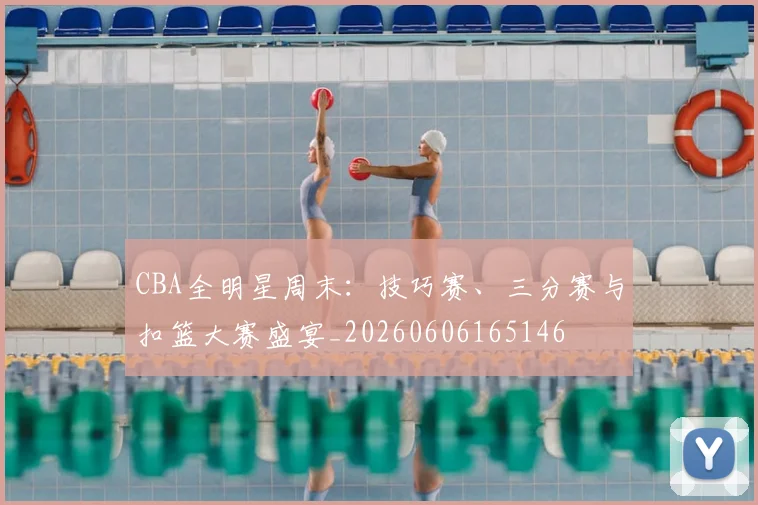 CBA全明星周末:技巧赛、三分赛与扣篮大赛盛宴_20260606165146