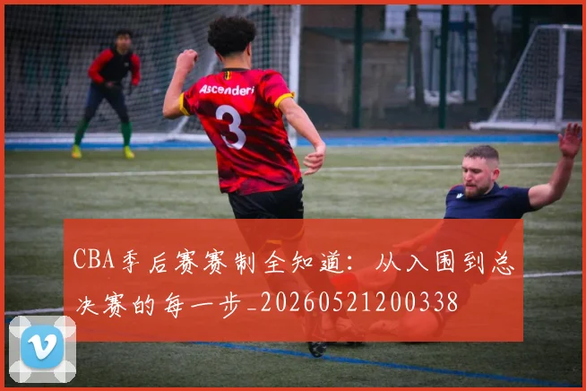 CBA季后赛赛制全知道：从入围到总决赛的每一步_20260521200338