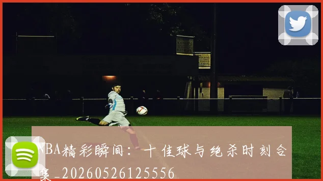 NBA精彩瞬间:十佳球与绝杀时刻合集_20260526125556