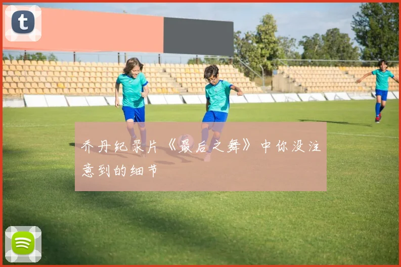 乔丹纪录片《最后之舞》中你没注意到的细节