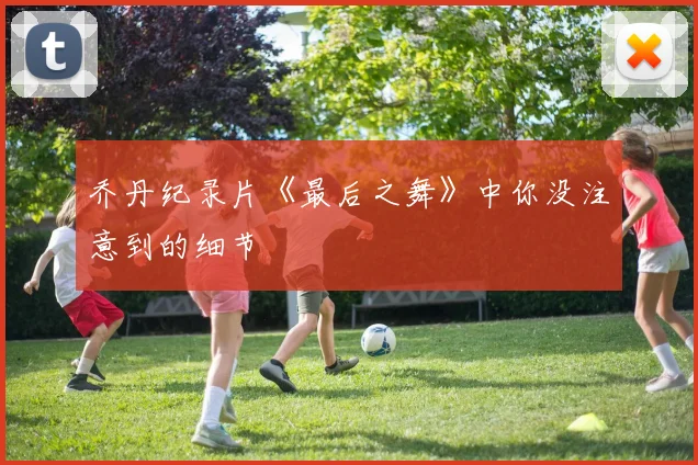 乔丹纪录片《最后之舞》中你没注意到的细节