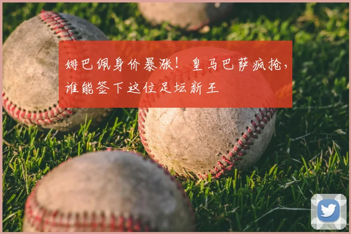 姆巴佩身价暴涨!皇马巴萨疯抢,谁能签下这位足坛新王