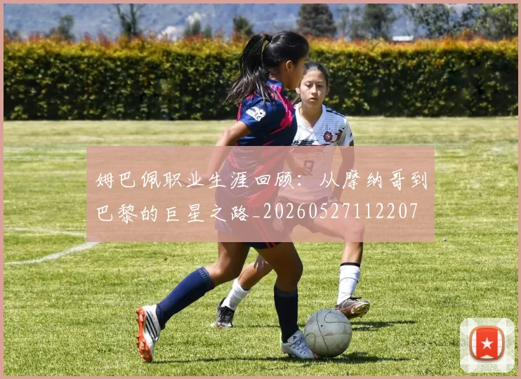 姆巴佩职业生涯回顾：从摩纳哥到巴黎的巨星之路_20260527112207