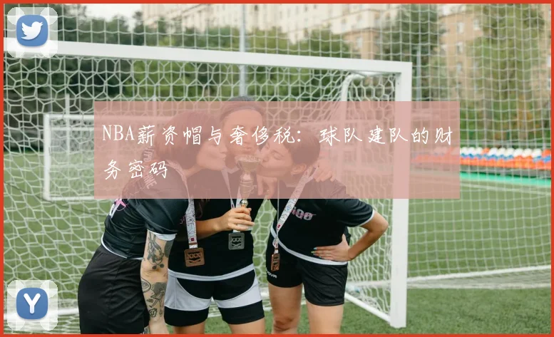 NBA薪资帽与奢侈税:球队建队的财务密码